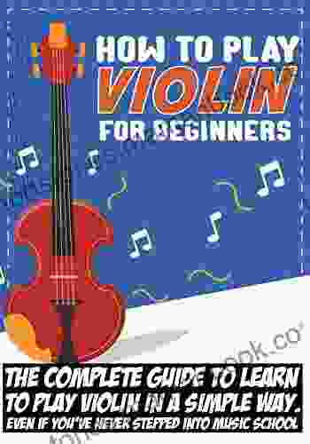 How To Play Violin For Beginners: The Complete Guide To Learn To Play Violin In A Simple Way Even If You Ve Never Stepped Into Music School